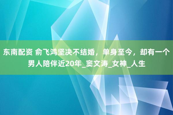 东南配资 俞飞鸿坚决不结婚，单身至今，却有一个男人陪伴近20年_窦文涛_女神_人生