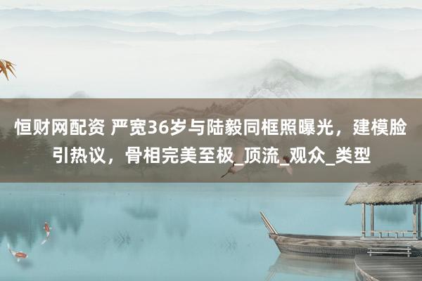 恒财网配资 严宽36岁与陆毅同框照曝光，建模脸引热议，骨相完美至极_顶流_观众_类型