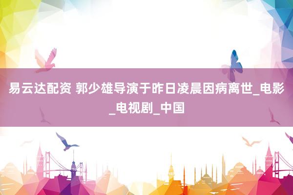 易云达配资 郭少雄导演于昨日凌晨因病离世_电影_电视剧_中国