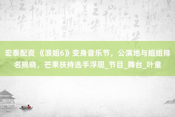 宏泰配资 《浪姐6》变身音乐节，公演地与姐姐排名揭晓，芒果扶持选手浮现_节目_舞台_叶童