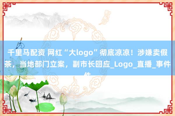 千里马配资 网红“大logo”彻底凉凉！涉嫌卖假茶，当地部门立案，副市长回应_Logo_直播_事件