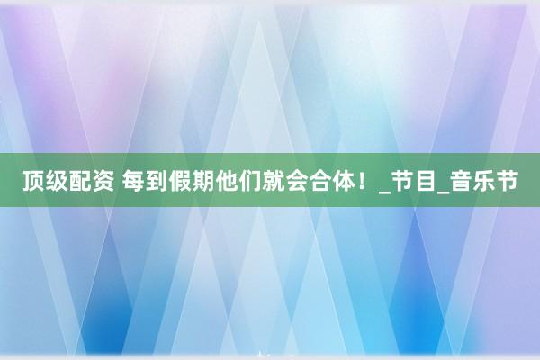 顶级配资 每到假期他们就会合体！_节目_音乐节