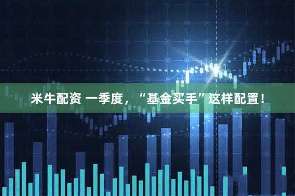 米牛配资 一季度，“基金买手”这样配置！