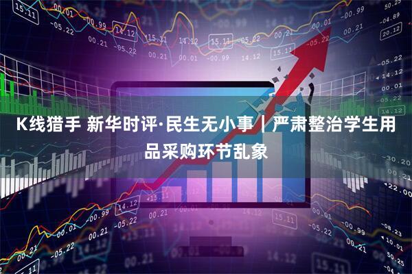 K线猎手 新华时评·民生无小事｜严肃整治学生用品采购环节乱象