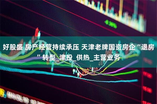 好股盛 房产经营持续承压 天津老牌国资房企“退房”转型_津投_供热_主营业务