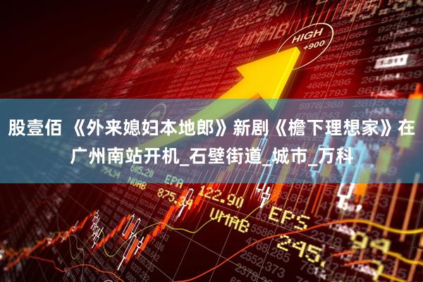 股壹佰 《外来媳妇本地郎》新剧《檐下理想家》在广州南站开机_石壁街道_城市_万科
