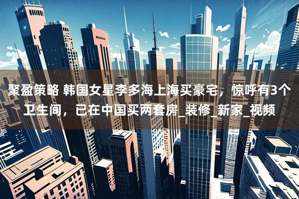 聚盈策略 韩国女星李多海上海买豪宅，惊呼有3个卫生间，已在中国买两套房_装修_新家_视频