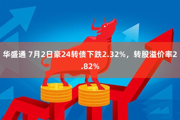 华盛通 7月2日豪24转债下跌2.32%，转股溢价率2.82%