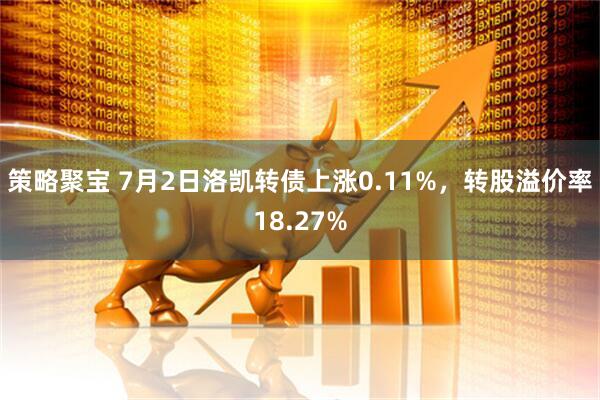 策略聚宝 7月2日洛凯转债上涨0.11%，转股溢价率18.27%