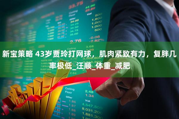 新宝策略 43岁贾玲打网球，肌肉紧致有力，复胖几率极低_汪顺_体重_减肥