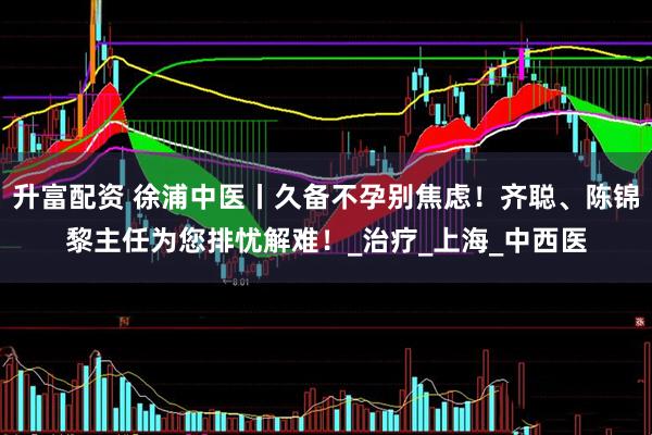 升富配资 徐浦中医丨久备不孕别焦虑！齐聪、陈锦黎主任为您排忧解难！_治疗_上海_中西医
