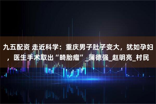 九五配资 走近科学：重庆男子肚子变大，犹如孕妇，医生手术取出“畸胎瘤”_蒲德强_赵明亮_村民