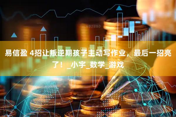 易信盈 4招让叛逆期孩子主动写作业，最后一招亮了！_小宇_数学_游戏
