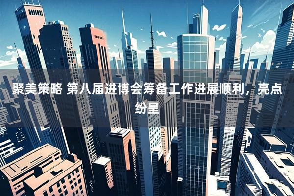 聚美策略 第八届进博会筹备工作进展顺利，亮点纷呈