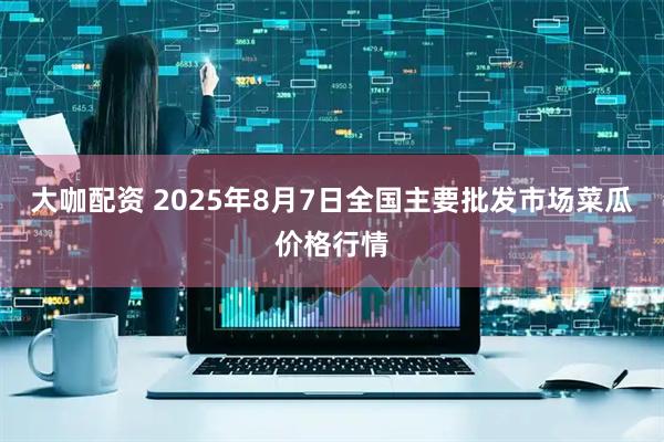 大咖配资 2025年8月7日全国主要批发市场菜瓜价格行情