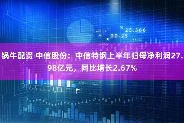 锅牛配资 中信股份：中信特钢上半年归母净利润27.98亿元，同比增长2.67%