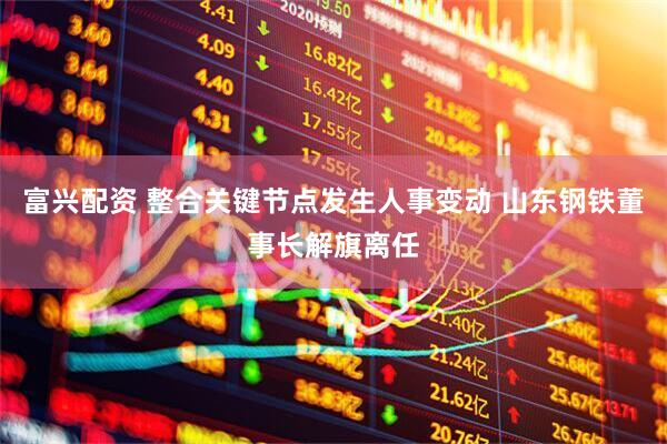 富兴配资 整合关键节点发生人事变动 山东钢铁董事长解旗离任