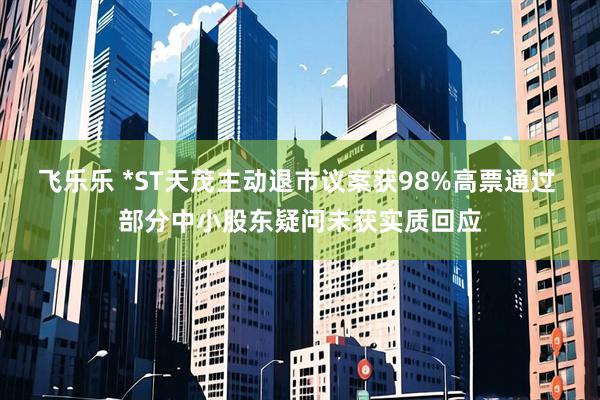 飞乐乐 *ST天茂主动退市议案获98%高票通过 部分中小股东疑问未获实质回应