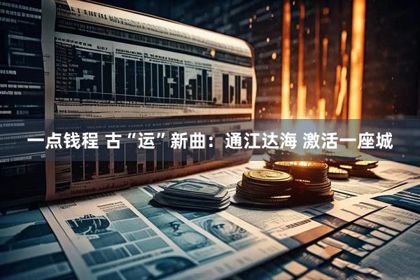 一点钱程 古“运”新曲：通江达海 激活一座城