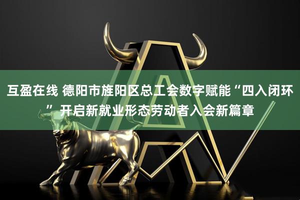 互盈在线 德阳市旌阳区总工会数字赋能“四入闭环” 开启新就业形态劳动者入会新篇章