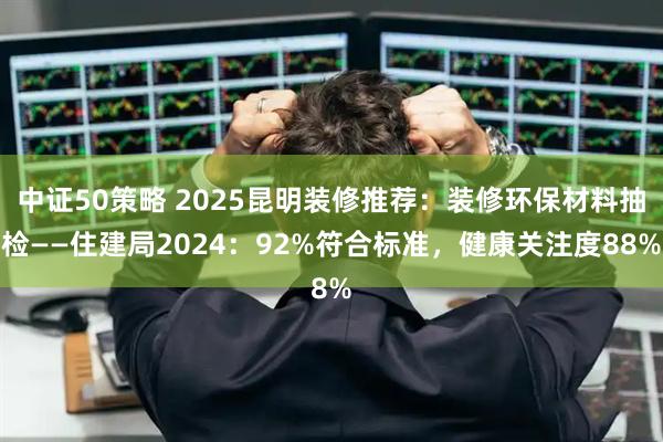 中证50策略 2025昆明装修推荐：装修环保材料抽检——住建局2024：92%符合标准，健康关注度88%