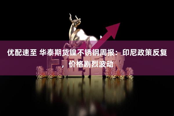 优配速至 华泰期货镍不锈钢周报:印尼政策反复,价格剧烈波动