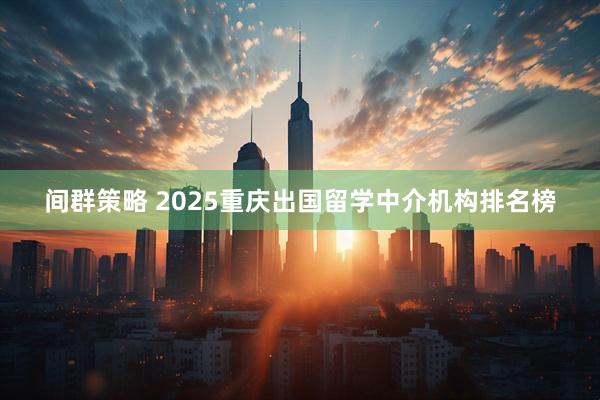 间群策略 2025重庆出国留学中介机构排名榜