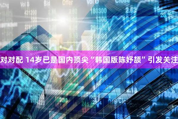 对对配 14岁已是国内顶尖“韩国版陈妤颉”引发关注