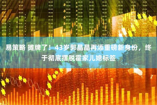 易策略 摊牌了！43岁郭晶晶再添重磅新身份，终于彻底摆脱霍家儿媳标签